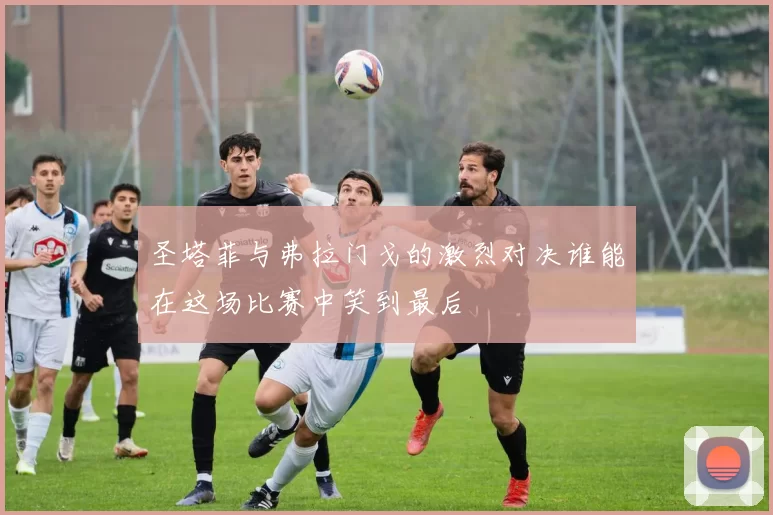 圣塔菲与弗拉门戈的激烈对决谁能在这场比赛中笑到最后