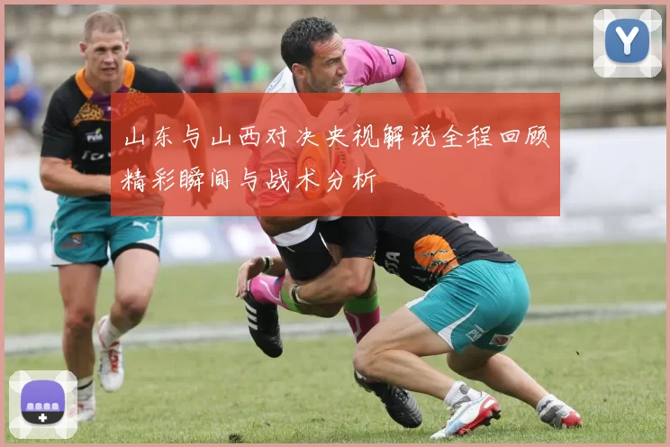 山东与山西对决央视解说全程回顾精彩瞬间与战术分析