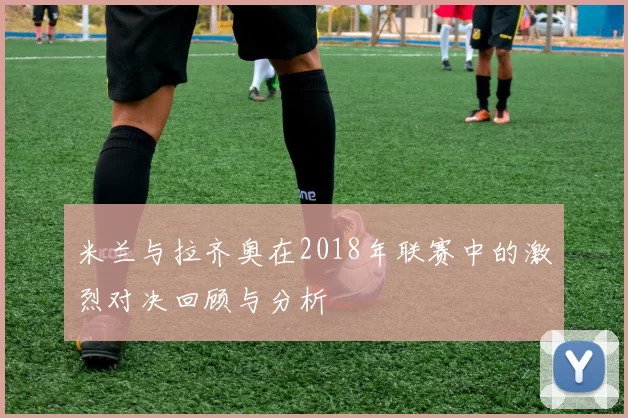 米兰与拉齐奥在2018年联赛中的激烈对决回顾与分析