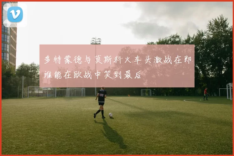 多特蒙德与莫斯科火车头激战在即谁能在欧战中笑到最后