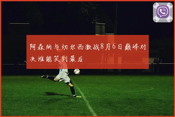 阿森纳与切尔西激战8月6日巅峰对决谁能笑到最后