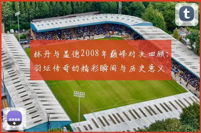 林丹与盖德2008年巅峰对决回顾：羽坛传奇的精彩瞬间与历史意义