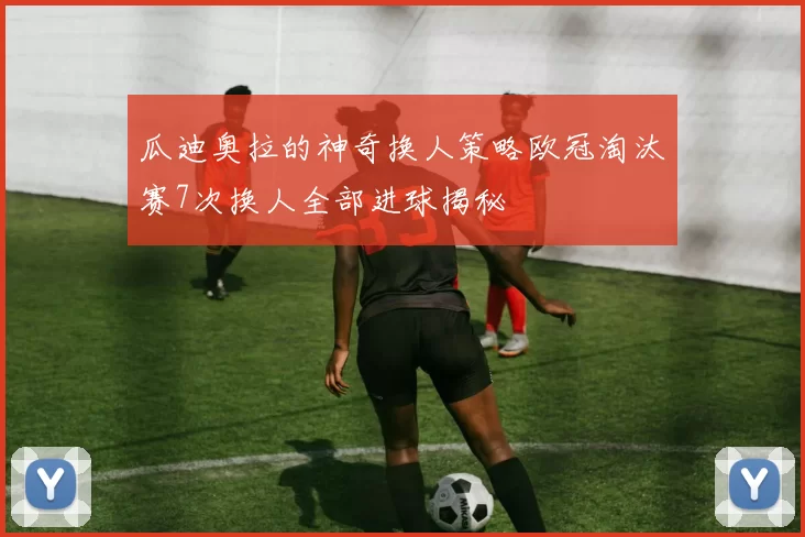 瓜迪奥拉的神奇换人策略欧冠淘汰赛7次换人全部进球揭秘