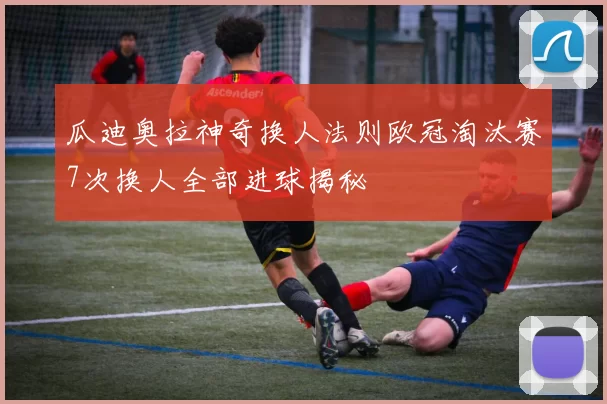瓜迪奥拉神奇换人法则欧冠淘汰赛7次换人全部进球揭秘