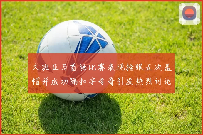 文班亚马首场比赛表现抢眼五次盖帽并成功隔扣字母哥引发热烈讨论